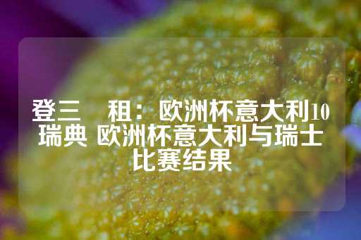 登三岀租：欧洲杯意大利10瑞典 欧洲杯意大利与瑞士比赛结果