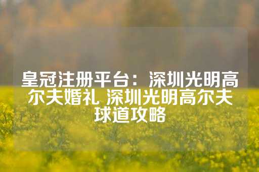 皇冠注册平台：深圳光明高尔夫婚礼 深圳光明高尔夫球道攻略