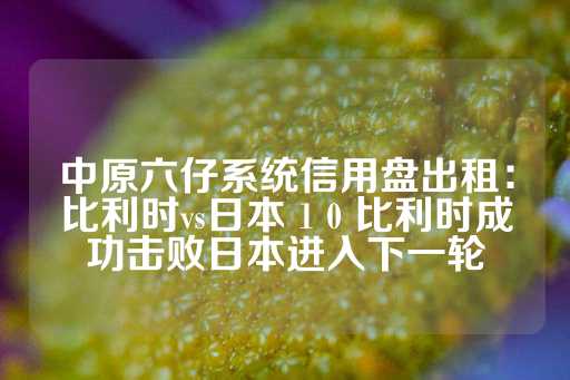 中原六仔系统信用盘出租：比利时vs日本 1 0 比利时成功击败日本进入下一轮