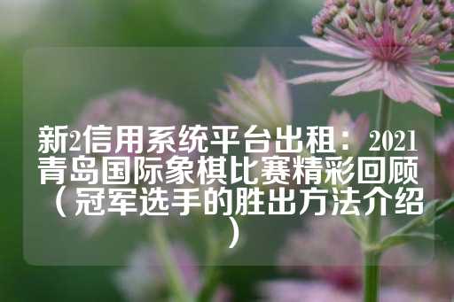 新2信用系统平台出租：2021青岛国际象棋比赛精彩回顾（冠军选手的胜出方法介绍）