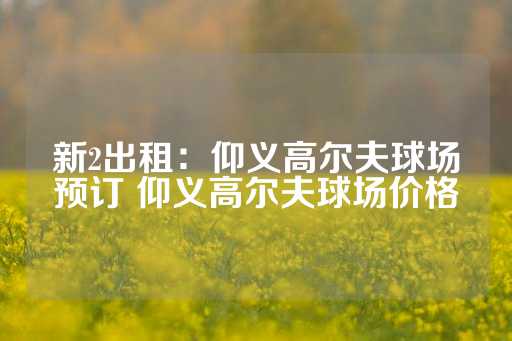 新2出租：仰义高尔夫球场预订 仰义高尔夫球场价格-第1张图片-皇冠信用盘出租