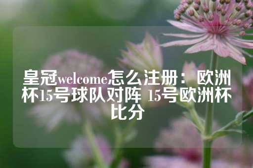 皇冠welcome怎么注册：欧洲杯15号球队对阵 15号欧洲杯比分