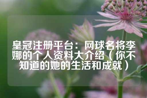 皇冠注册平台：网球名将李娜的个人资料大介绍（你不知道的她的生活和成就）