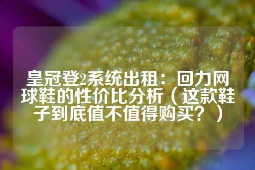 皇冠登2系统出租：回力网球鞋的性价比分析（这款鞋子到底值不值得购买？）