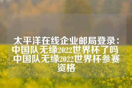 太平洋在线企业邮局登录：中国队无缘2022世界杯了吗 中国队无缘2022世界杯参赛资格