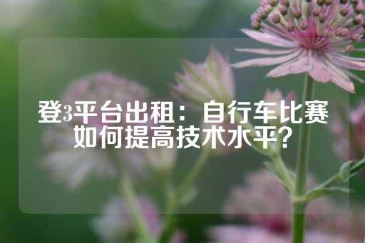 登3平台出租：自行车比赛如何提高技术水平？-第1张图片-皇冠信用盘出租