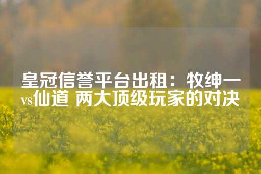 皇冠信誉平台出租：牧绅一vs仙道 两大顶级玩家的对决-第1张图片-皇冠信用盘出租