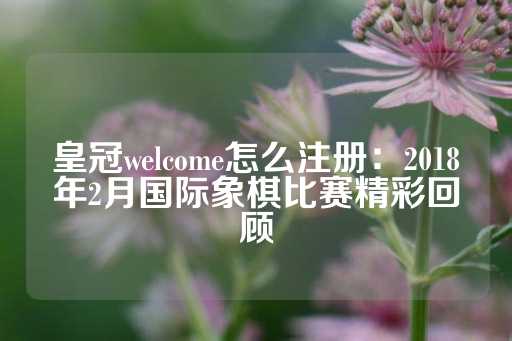 皇冠welcome怎么注册：2018年2月国际象棋比赛精彩回顾