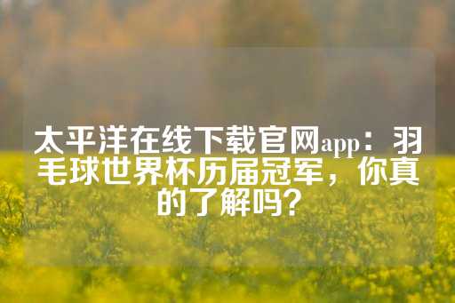 太平洋在线下载官网app：羽毛球世界杯历届冠军，你真的了解吗？-第1张图片-皇冠信用盘出租