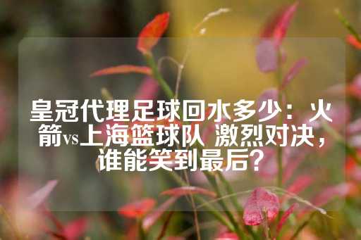 皇冠代理足球回水多少：火箭vs上海篮球队 激烈对决，谁能笑到最后？-第1张图片-皇冠信用盘出租