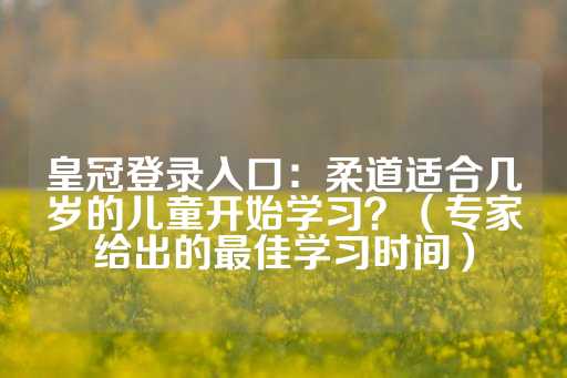 皇冠登录入口：柔道适合几岁的儿童开始学习？（专家给出的最佳学习时间）