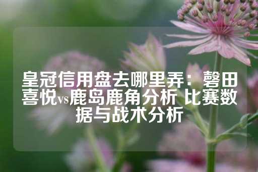 皇冠信用盘去哪里弄：磬田喜悦vs鹿岛鹿角分析 比赛数据与战术分析