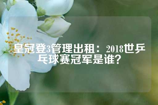 皇冠登3管理出租：2018世乒乓球赛冠军是谁？