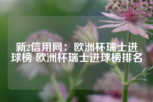 新2信用网：欧洲杯瑞士进球榜 欧洲杯瑞士进球榜排名-第1张图片-皇冠信用盘出租