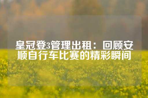 皇冠登3管理出租：回顾安顺自行车比赛的精彩瞬间