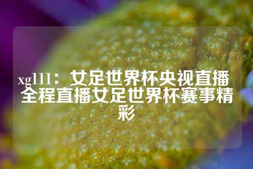 xg111：女足世界杯央视直播 全程直播女足世界杯赛事精彩