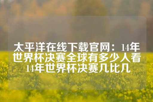 太平洋在线下载官网：14年世界杯决赛全球有多少人看 14年世界杯决赛几比几