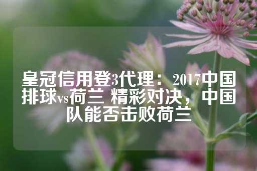 皇冠信用登3代理：2017中国排球vs荷兰 精彩对决，中国队能否击败荷兰