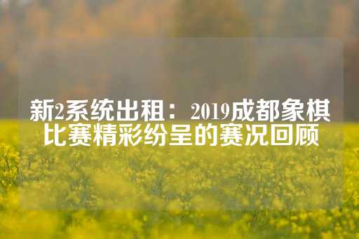 新2系统出租：2019成都象棋比赛精彩纷呈的赛况回顾-第1张图片-皇冠信用盘出租