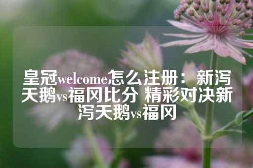 皇冠welcome怎么注册：新泻天鹅vs福冈比分 精彩对决新泻天鹅vs福冈