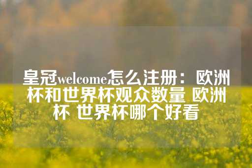 皇冠welcome怎么注册：欧洲杯和世界杯观众数量 欧洲杯 世界杯哪个好看-第1张图片-皇冠信用盘出租