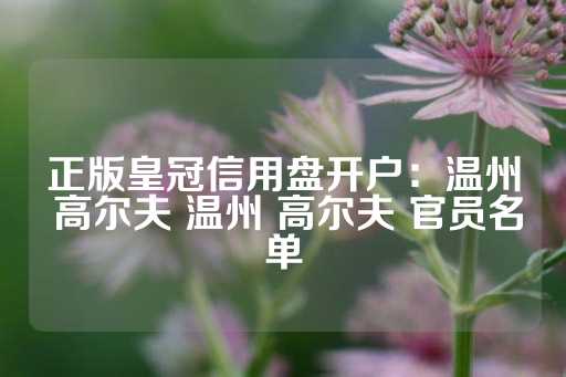 正版皇冠信用盘开户：温州 高尔夫 温州 高尔夫 官员名单