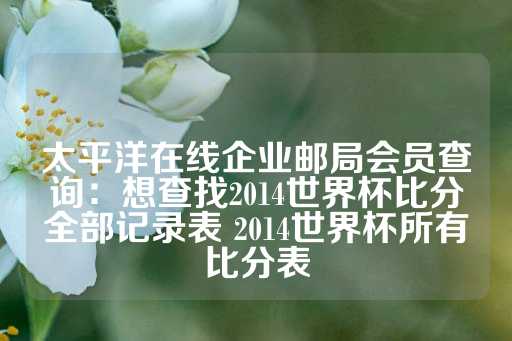 太平洋在线企业邮局会员查询：想查找2014世界杯比分全部记录表 2014世界杯所有比分表-第1张图片-皇冠信用盘出租