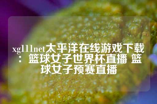 xg111net太平洋在线游戏下载：篮球女子世界杯直播 篮球女子预赛直播