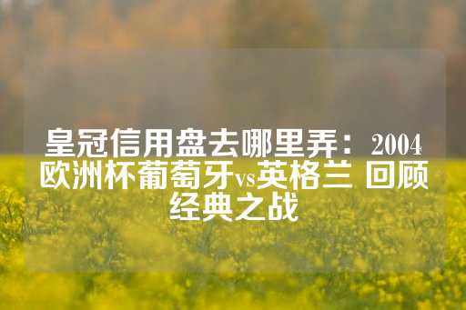 皇冠信用盘去哪里弄：2004欧洲杯葡萄牙vs英格兰 回顾经典之战