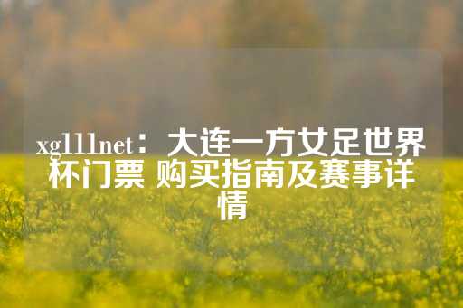 xg111net：大连一方女足世界杯门票 购买指南及赛事详情