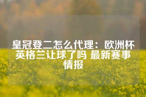 皇冠登二怎么代理：欧洲杯英格兰让球了吗 最新赛事情报-第1张图片-皇冠信用盘出租