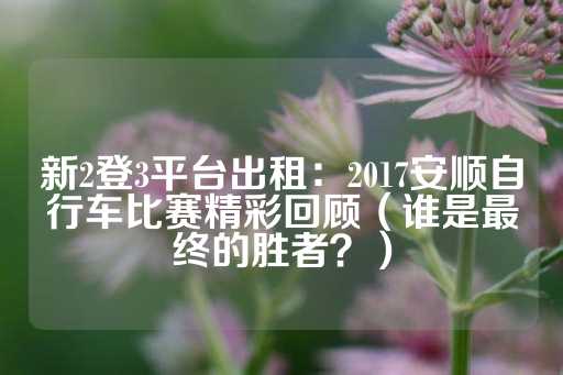 新2登3平台出租：2017安顺自行车比赛精彩回顾（谁是最终的胜者？）-第1张图片-皇冠信用盘出租