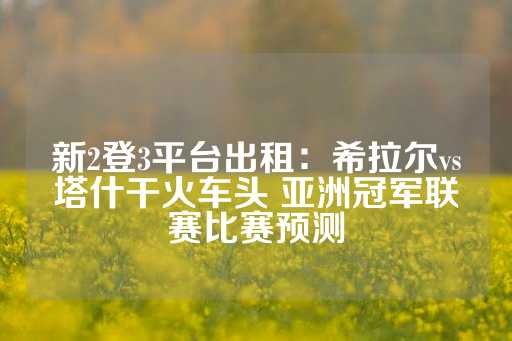 新2登3平台出租：希拉尔vs塔什干火车头 亚洲冠军联赛比赛预测