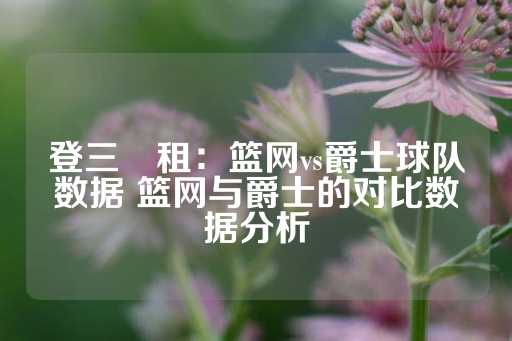 登三岀租：篮网vs爵士球队数据 篮网与爵士的对比数据分析