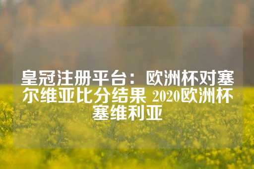 皇冠注册平台：欧洲杯对塞尔维亚比分结果 2020欧洲杯塞维利亚