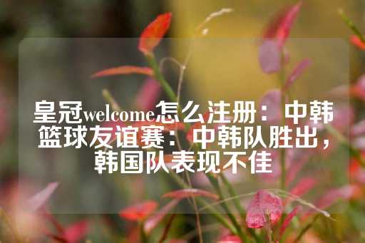 皇冠welcome怎么注册：中韩篮球友谊赛：中韩队胜出，韩国队表现不佳