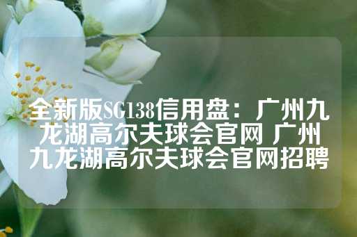 全新版SG138信用盘：广州九龙湖高尔夫球会官网 广州九龙湖高尔夫球会官网招聘