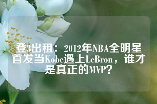 登3出租：2012年NBA全明星首发当Kobe遇上LeBron，谁才是真正的MVP？-第1张图片-皇冠信用盘出租