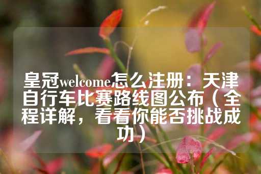 皇冠welcome怎么注册：天津自行车比赛路线图公布（全程详解，看看你能否挑战成功）