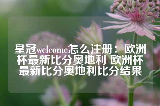 皇冠welcome怎么注册：欧洲杯最新比分奥地利 欧洲杯最新比分奥地利比分结果