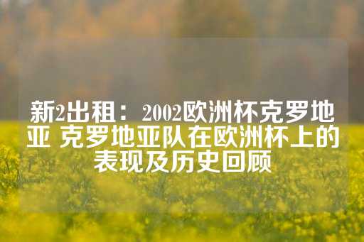 新2出租：2002欧洲杯克罗地亚 克罗地亚队在欧洲杯上的表现及历史回顾