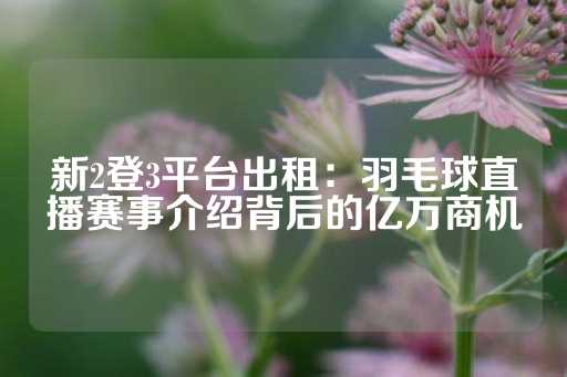 新2登3平台出租：羽毛球直播赛事介绍背后的亿万商机