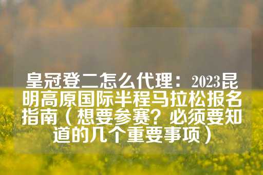 皇冠登二怎么代理：2023昆明高原国际半程马拉松报名指南（想要参赛？必须要知道的几个重要事项）-第1张图片-皇冠信用盘出租