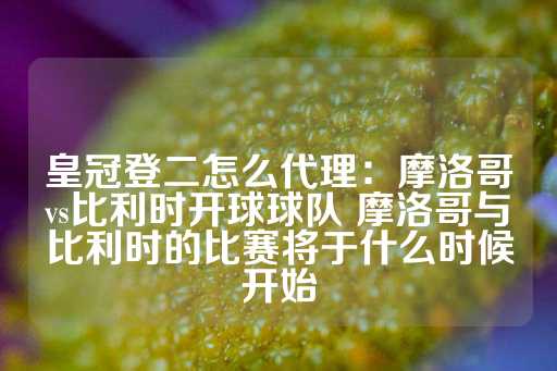 皇冠登二怎么代理：摩洛哥vs比利时开球球队 摩洛哥与比利时的比赛将于什么时候开始