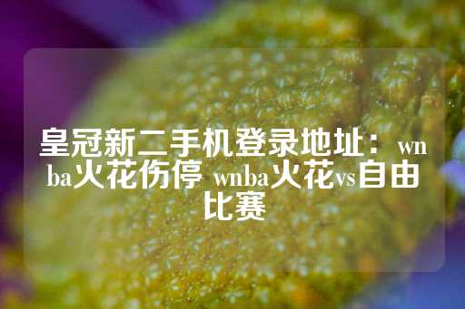 皇冠新二手机登录地址：wnba火花伤停 wnba火花vs自由比赛-第1张图片-皇冠信用盘出租