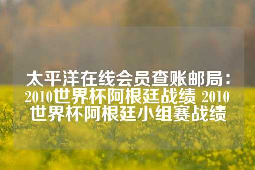 太平洋在线会员查账邮局：2010世界杯阿根廷战绩 2010世界杯阿根廷小组赛战绩