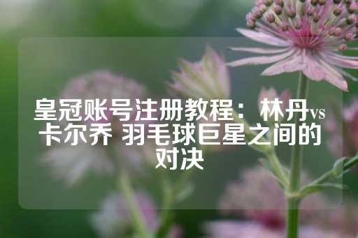 皇冠账号注册教程：林丹vs卡尔乔 羽毛球巨星之间的对决