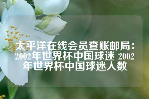 太平洋在线会员查账邮局：2002年世界杯中国球迷 2002年世界杯中国球迷人数-第1张图片-皇冠信用盘出租