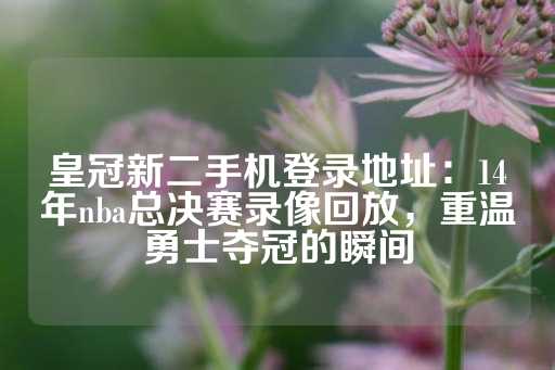 皇冠新二手机登录地址：14年nba总决赛录像回放，重温勇士夺冠的瞬间-第1张图片-皇冠信用盘出租