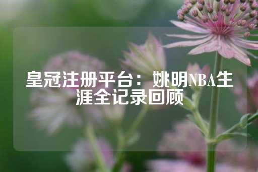 皇冠注册平台：姚明NBA生涯全记录回顾-第1张图片-皇冠信用盘出租